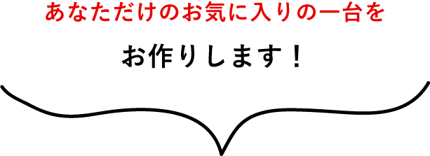あなただけのお気に入りの一台をお作りします!